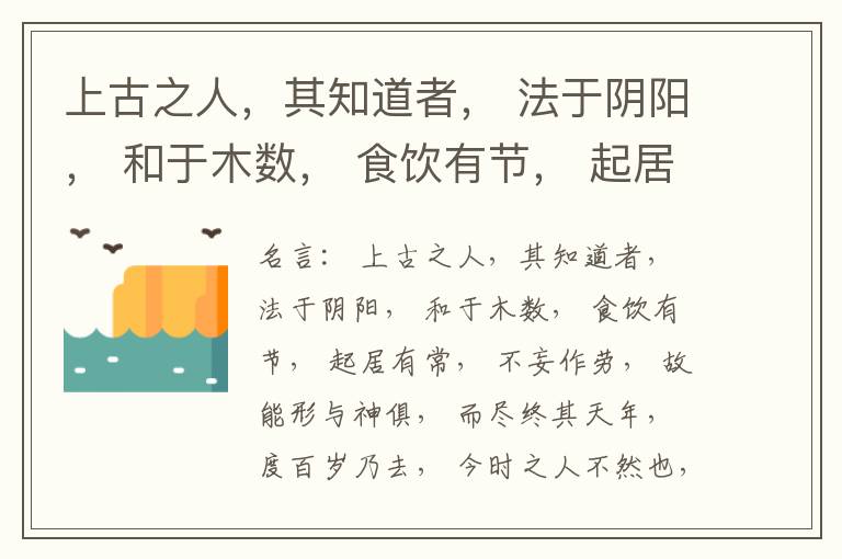  上古之人，其知道者， 法于阴阳， 和于木数， 食饮有节， 起居有常， 不妄作劳， 故能形与神俱， 而尽终其天年， 度百岁乃去， 今时之人不然也， 以酒为浆， 以妄为常， 醉以入房， 以欲竭其精， 以耗