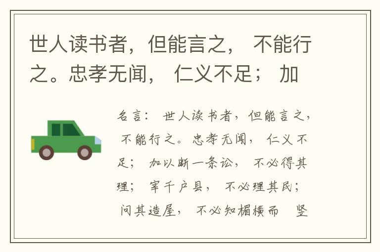  世人读书者，但能言之， 不能行之。忠孝无闻， 仁义不足； 加以断一条讼， 不必得其理； 宰千户县， 不必理其民； 问其造屋， 不必知楣横而棁竖也； 问其为田， 不必知稷早而黍迟也。吟啸谈谑， 讽咏辞赋