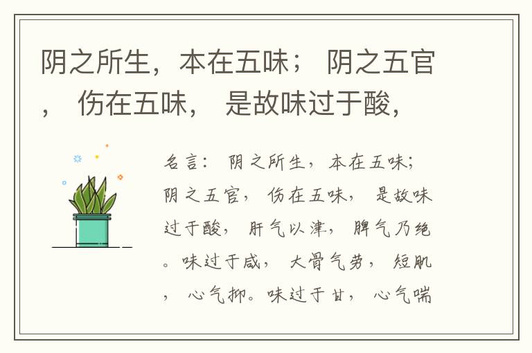  阴之所生，本在五味； 阴之五官， 伤在五味， 是故味过于酸， 肝气以津， 脾气乃绝。味过于咸， 大骨气劳， 短肌， 心气抑。味过于甘， 心气喘满， 色黑， 肾气不衡。味过于苦， 脾气不濡， 胃气乃厚。