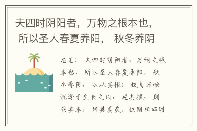  夫四时阴阳者，万物之根本也， 所以圣人春夏养阳， 秋冬养阴， 以从其根； 故与万物沉浮于生长之门， 逆其根， 则伐其本， 坏其真矣。故阴阳四时者， 万物之终始也， 死生之本也， 逆之则灾害生， 从之则