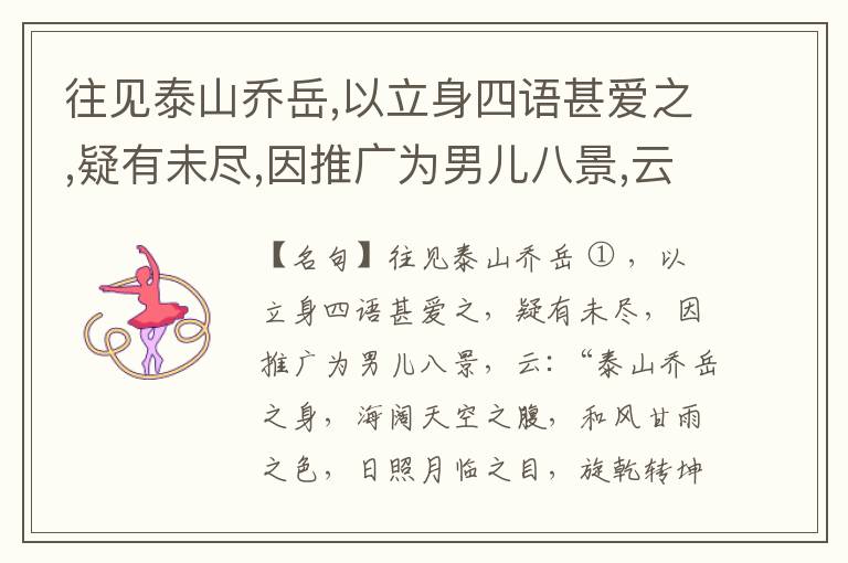  往见泰山乔岳,以立身四语甚爱之,疑有未尽,因推广为男儿八景,云:“泰山乔岳之身,海阔天空之腹,和风甘雨之色,日照月临之目,旋乾转坤之手,磐石砥柱之足,临深履薄之心,玉洁冰清之骨。”此八景予甚愧之,当与