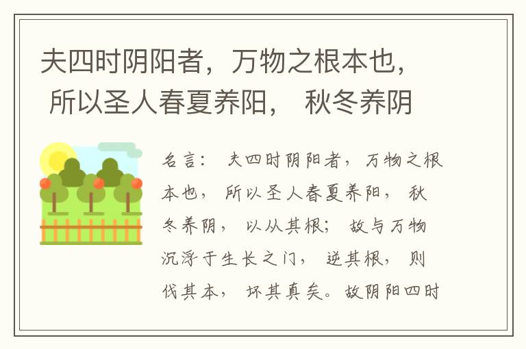  夫四时阴阳者，万物之根本也， 所以圣人春夏养阳， 秋冬养阴， 以从其根； 故与万物沉浮于生长之门， 逆其根， 则伐其本， 坏其真矣。故阴阳四时者， 万物之终始也， 死生之本也， 逆之则灾害生， 从之则