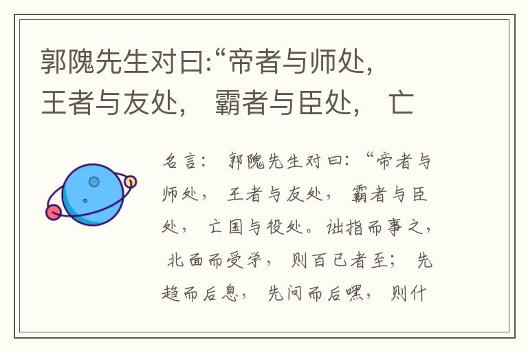  郭隗先生对曰:“帝者与师处， 王者与友处， 霸者与臣处， 亡国与役处。诎指而事之， 北面而受学， 则百已者至； 先趋而后息， 先问而后嘿， 则什己者至； 人趋己趋， 则若己者至； 冯几据仗， 眄视指使