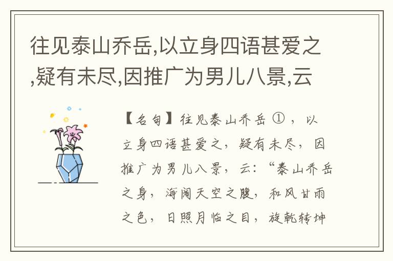  往见泰山乔岳,以立身四语甚爱之,疑有未尽,因推广为男儿八景,云:“泰山乔岳之身,海阔天空之腹,和风甘雨之色,日照月临之目,旋乾转坤之手,磐石砥柱之足,临深履薄之心,玉洁冰清之骨。”此八景予甚愧之,当与