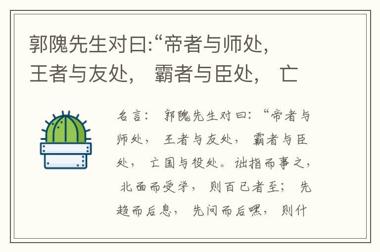  郭隗先生对曰:“帝者与师处， 王者与友处， 霸者与臣处， 亡国与役处。诎指而事之， 北面而受学， 则百已者至； 先趋而后息， 先问而后嘿， 则什己者至； 人趋己趋， 则若己者至； 冯几据仗， 眄视指使