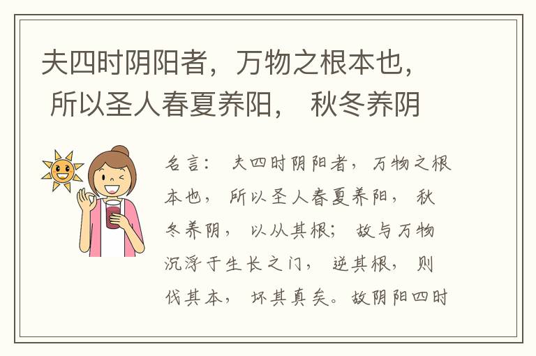  夫四时阴阳者，万物之根本也， 所以圣人春夏养阳， 秋冬养阴， 以从其根； 故与万物沉浮于生长之门， 逆其根， 则伐其本， 坏其真矣。故阴阳四时者， 万物之终始也， 死生之本也， 逆之则灾害生， 从之则