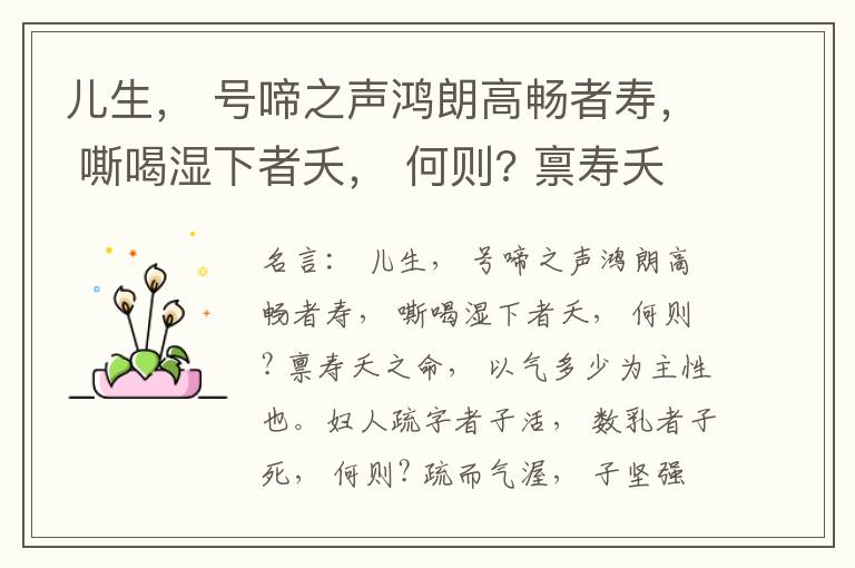  儿生， 号啼之声鸿朗高畅者寿， 嘶喝湿下者夭， 何则? 禀寿夭之命， 以气多少为主性也。妇人疏字者子活， 数乳者子死， 何则? 疏而气渥， 子坚强； 数而气薄， 子软弱， 怀子而前已产子死， 则谓所怀