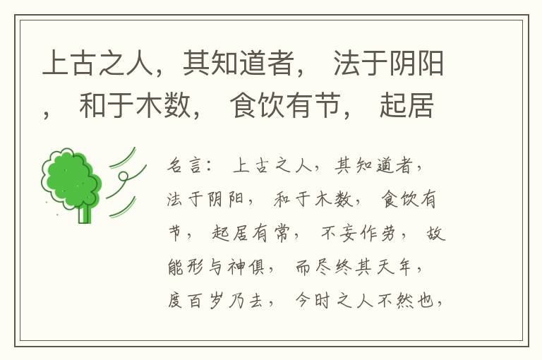 上古之人，其知道者， 法于阴阳， 和于木数， 食饮有节， 起居有常， 不妄作劳， 故能形与神俱， 而尽终其天年， 度百岁乃去， 今时之人不然也， 以酒为浆， 以妄为常， 醉以入房， 以欲竭其精， 以耗