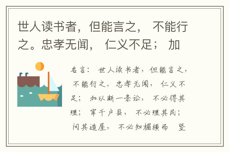  世人读书者，但能言之， 不能行之。忠孝无闻， 仁义不足； 加以断一条讼， 不必得其理； 宰千户县， 不必理其民； 问其造屋， 不必知楣横而棁竖也； 问其为田， 不必知稷早而黍迟也。吟啸谈谑， 讽咏辞赋