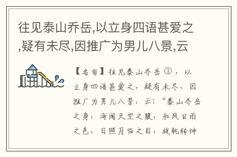  往见泰山乔岳,以立身四语甚爱之,疑有未尽,因推广为男儿八景,云:“泰山乔岳之身,海阔天空之腹,和风甘雨之色,日照月临之目,旋乾转坤之手,磐石砥柱之足,临深履薄之心,玉洁冰清之骨。”此八景予甚愧之,当与
