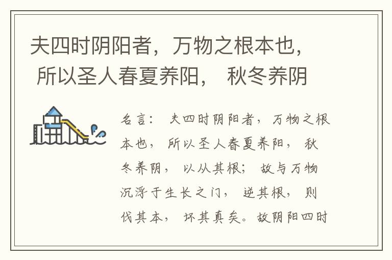  夫四时阴阳者，万物之根本也， 所以圣人春夏养阳， 秋冬养阴， 以从其根； 故与万物沉浮于生长之门， 逆其根， 则伐其本， 坏其真矣。故阴阳四时者， 万物之终始也， 死生之本也， 逆之则灾害生， 从之则