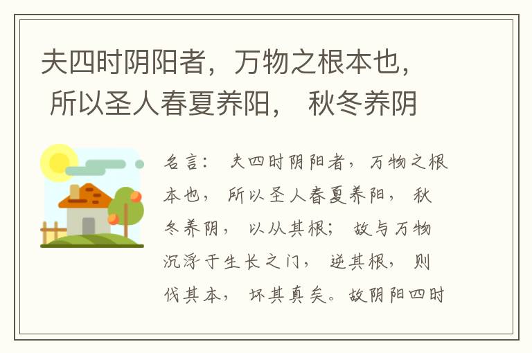  夫四时阴阳者，万物之根本也， 所以圣人春夏养阳， 秋冬养阴， 以从其根； 故与万物沉浮于生长之门， 逆其根， 则伐其本， 坏其真矣。故阴阳四时者， 万物之终始也， 死生之本也， 逆之则灾害生， 从之则