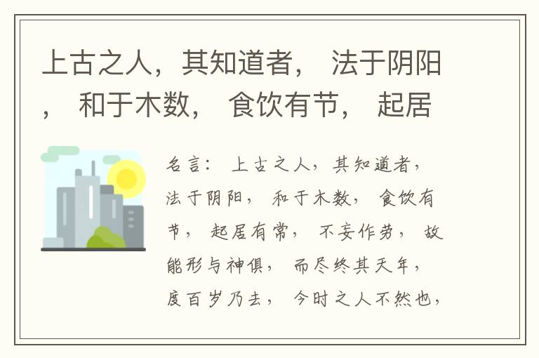  上古之人，其知道者， 法于阴阳， 和于木数， 食饮有节， 起居有常， 不妄作劳， 故能形与神俱， 而尽终其天年， 度百岁乃去， 今时之人不然也， 以酒为浆， 以妄为常， 醉以入房， 以欲竭其精， 以耗