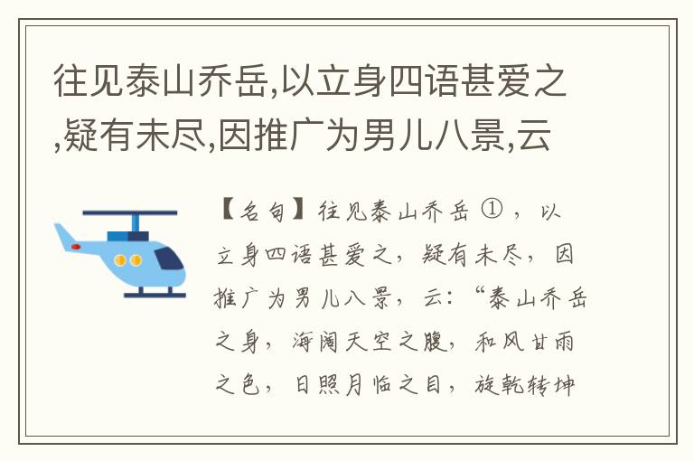  往见泰山乔岳,以立身四语甚爱之,疑有未尽,因推广为男儿八景,云:“泰山乔岳之身,海阔天空之腹,和风甘雨之色,日照月临之目,旋乾转坤之手,磐石砥柱之足,临深履薄之心,玉洁冰清之骨。”此八景予甚愧之,当与