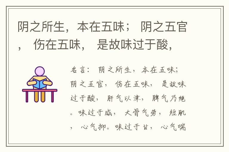  阴之所生，本在五味； 阴之五官， 伤在五味， 是故味过于酸， 肝气以津， 脾气乃绝。味过于咸， 大骨气劳， 短肌， 心气抑。味过于甘， 心气喘满， 色黑， 肾气不衡。味过于苦， 脾气不濡， 胃气乃厚。