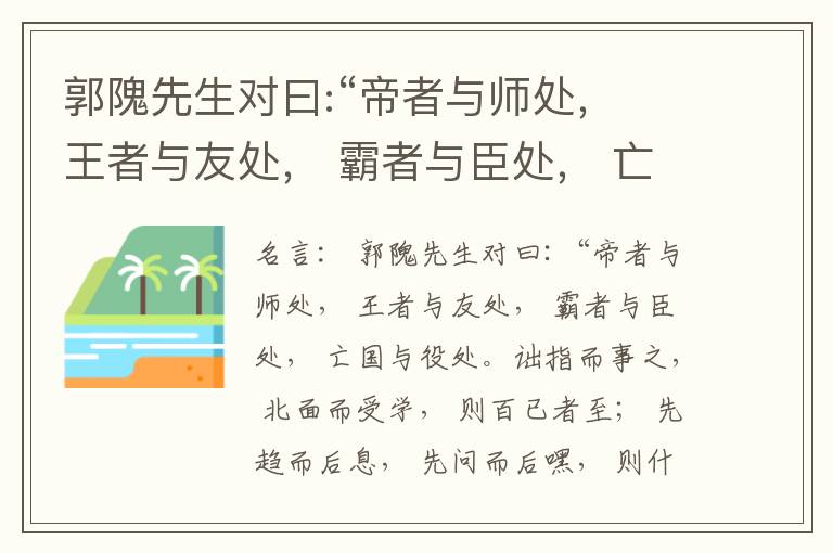  郭隗先生对曰:“帝者与师处， 王者与友处， 霸者与臣处， 亡国与役处。诎指而事之， 北面而受学， 则百已者至； 先趋而后息， 先问而后嘿， 则什己者至； 人趋己趋， 则若己者至； 冯几据仗， 眄视指使