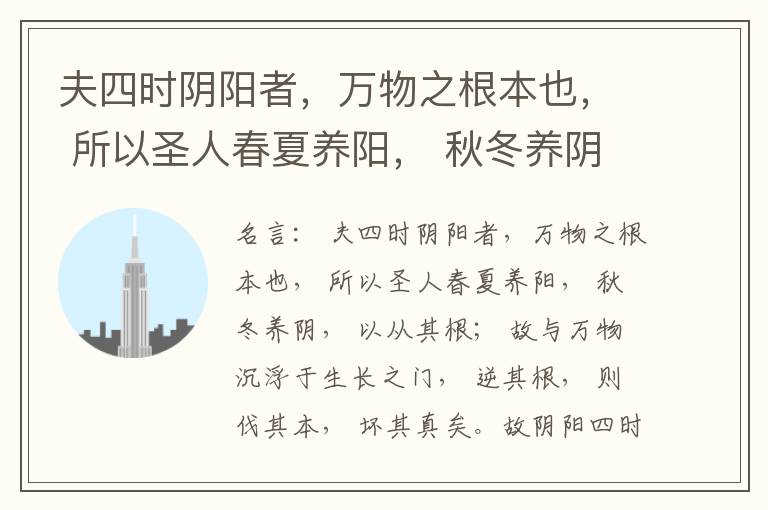  夫四时阴阳者，万物之根本也， 所以圣人春夏养阳， 秋冬养阴， 以从其根； 故与万物沉浮于生长之门， 逆其根， 则伐其本， 坏其真矣。故阴阳四时者， 万物之终始也， 死生之本也， 逆之则灾害生， 从之则