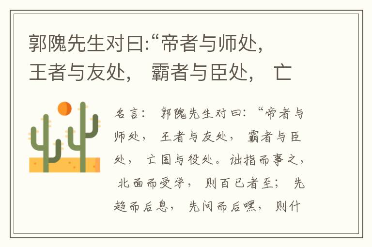  郭隗先生对曰:“帝者与师处， 王者与友处， 霸者与臣处， 亡国与役处。诎指而事之， 北面而受学， 则百已者至； 先趋而后息， 先问而后嘿， 则什己者至； 人趋己趋， 则若己者至； 冯几据仗， 眄视指使