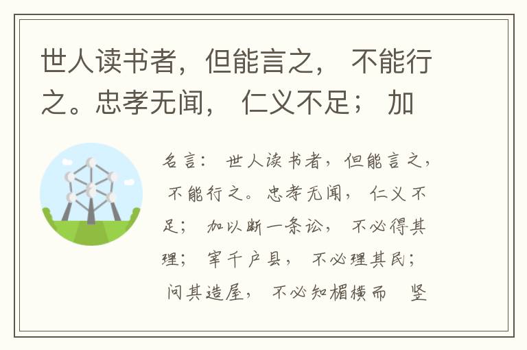  世人读书者，但能言之， 不能行之。忠孝无闻， 仁义不足； 加以断一条讼， 不必得其理； 宰千户县， 不必理其民； 问其造屋， 不必知楣横而棁竖也； 问其为田， 不必知稷早而黍迟也。吟啸谈谑， 讽咏辞赋