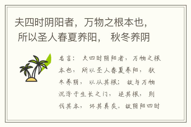  夫四时阴阳者，万物之根本也， 所以圣人春夏养阳， 秋冬养阴， 以从其根； 故与万物沉浮于生长之门， 逆其根， 则伐其本， 坏其真矣。故阴阳四时者， 万物之终始也， 死生之本也， 逆之则灾害生， 从之则