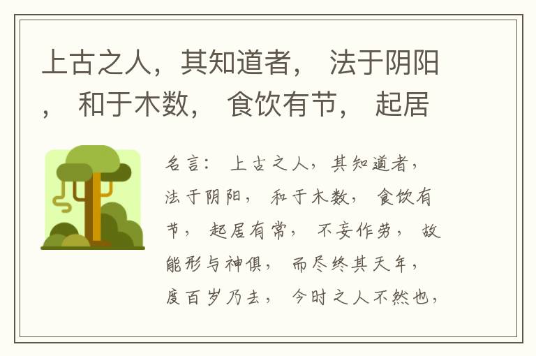  上古之人，其知道者， 法于阴阳， 和于木数， 食饮有节， 起居有常， 不妄作劳， 故能形与神俱， 而尽终其天年， 度百岁乃去， 今时之人不然也， 以酒为浆， 以妄为常， 醉以入房， 以欲竭其精， 以耗