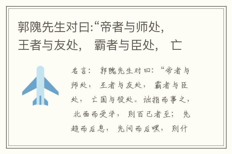  郭隗先生对曰:“帝者与师处， 王者与友处， 霸者与臣处， 亡国与役处。诎指而事之， 北面而受学， 则百已者至； 先趋而后息， 先问而后嘿， 则什己者至； 人趋己趋， 则若己者至； 冯几据仗， 眄视指使