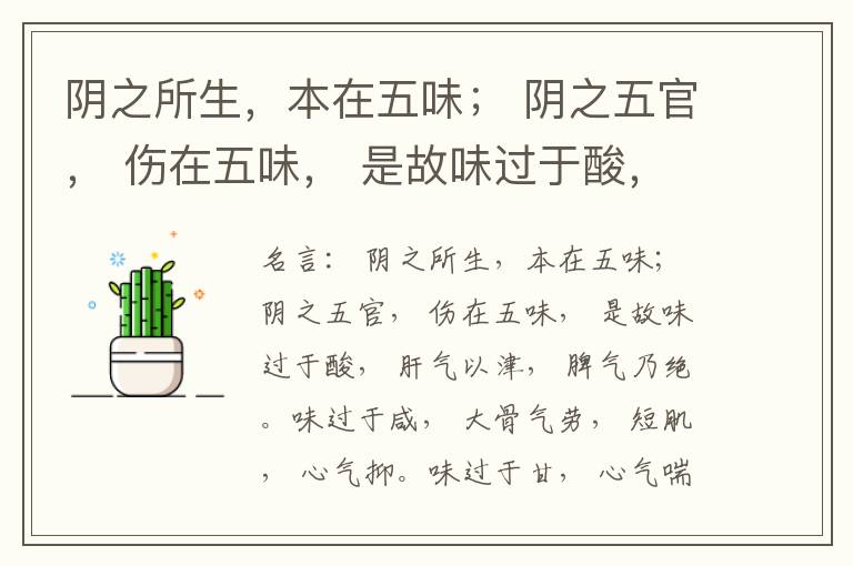  阴之所生，本在五味； 阴之五官， 伤在五味， 是故味过于酸， 肝气以津， 脾气乃绝。味过于咸， 大骨气劳， 短肌， 心气抑。味过于甘， 心气喘满， 色黑， 肾气不衡。味过于苦， 脾气不濡， 胃气乃厚。