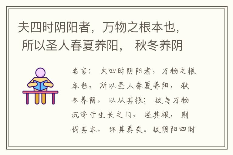 夫四时阴阳者，万物之根本也， 所以圣人春夏养阳， 秋冬养阴， 以从其根； 故与万物沉浮于生长之门， 逆其根， 则伐其本， 坏其真矣。故阴阳四时者， 万物之终始也， 死生之本也， 逆之则灾害生， 从之则
