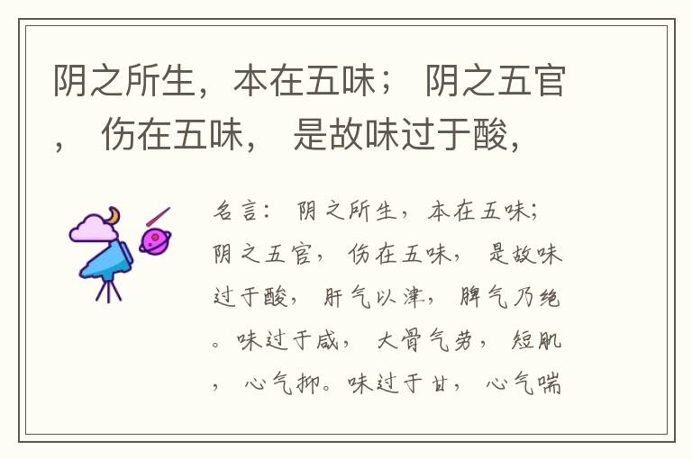  阴之所生，本在五味； 阴之五官， 伤在五味， 是故味过于酸， 肝气以津， 脾气乃绝。味过于咸， 大骨气劳， 短肌， 心气抑。味过于甘， 心气喘满， 色黑， 肾气不衡。味过于苦， 脾气不濡， 胃气乃厚。