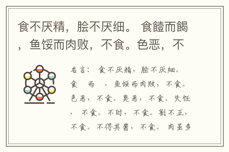  食不厌精，脍不厌细。 食饐而餲，鱼馁而肉败，不食。色恶，不食。臭恶，不食。失饪， 不食。不时，不食。割不正，不食。不得其酱，不食。 肉虽多，不使胜食气。 唯酒无量，不及乱。 沽酒市脯不食。 不撤姜食，