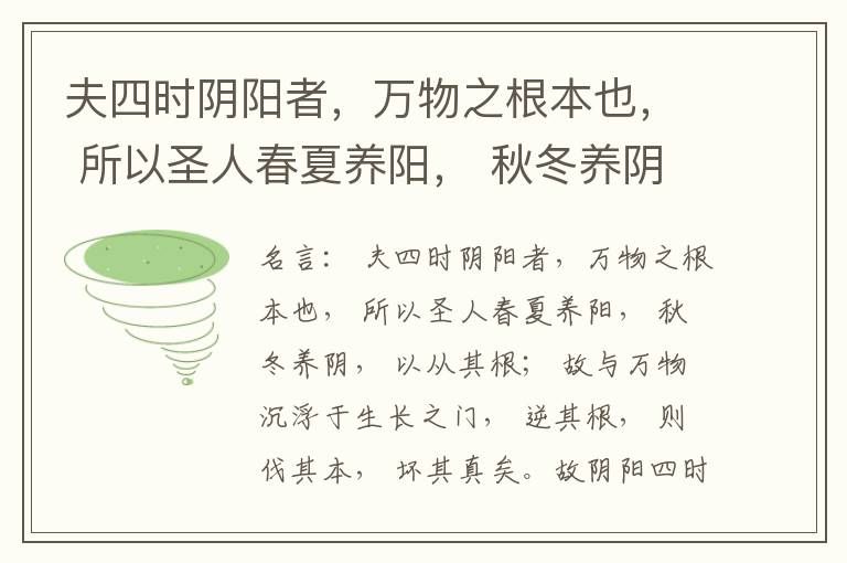  夫四时阴阳者，万物之根本也， 所以圣人春夏养阳， 秋冬养阴， 以从其根； 故与万物沉浮于生长之门， 逆其根， 则伐其本， 坏其真矣。故阴阳四时者， 万物之终始也， 死生之本也， 逆之则灾害生， 从之则