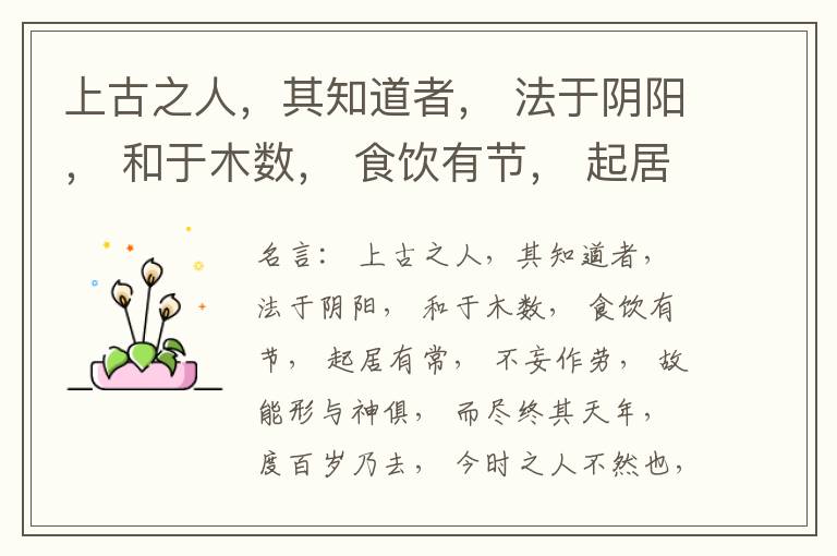  上古之人，其知道者， 法于阴阳， 和于木数， 食饮有节， 起居有常， 不妄作劳， 故能形与神俱， 而尽终其天年， 度百岁乃去， 今时之人不然也， 以酒为浆， 以妄为常， 醉以入房， 以欲竭其精， 以耗
