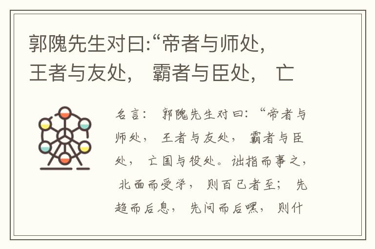  郭隗先生对曰:“帝者与师处， 王者与友处， 霸者与臣处， 亡国与役处。诎指而事之， 北面而受学， 则百已者至； 先趋而后息， 先问而后嘿， 则什己者至； 人趋己趋， 则若己者至； 冯几据仗， 眄视指使