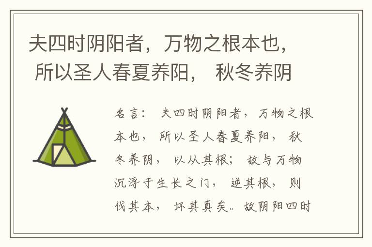  夫四时阴阳者，万物之根本也， 所以圣人春夏养阳， 秋冬养阴， 以从其根； 故与万物沉浮于生长之门， 逆其根， 则伐其本， 坏其真矣。故阴阳四时者， 万物之终始也， 死生之本也， 逆之则灾害生， 从之则