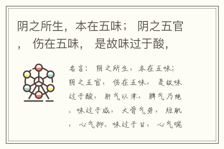  阴之所生，本在五味； 阴之五官， 伤在五味， 是故味过于酸， 肝气以津， 脾气乃绝。味过于咸， 大骨气劳， 短肌， 心气抑。味过于甘， 心气喘满， 色黑， 肾气不衡。味过于苦， 脾气不濡， 胃气乃厚。