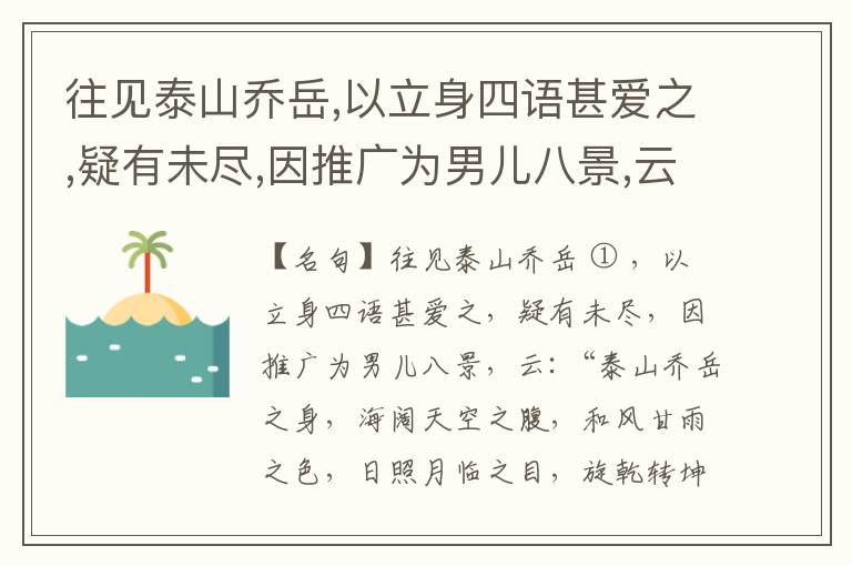  往见泰山乔岳,以立身四语甚爱之,疑有未尽,因推广为男儿八景,云:“泰山乔岳之身,海阔天空之腹,和风甘雨之色,日照月临之目,旋乾转坤之手,磐石砥柱之足,临深履薄之心,玉洁冰清之骨。”此八景予甚愧之,当与