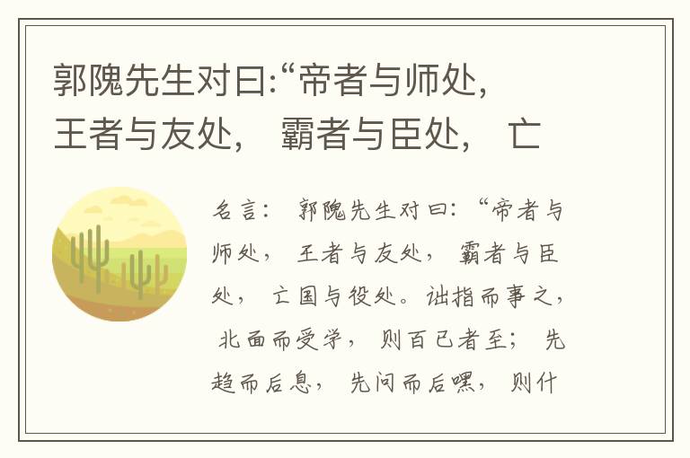  郭隗先生对曰:“帝者与师处， 王者与友处， 霸者与臣处， 亡国与役处。诎指而事之， 北面而受学， 则百已者至； 先趋而后息， 先问而后嘿， 则什己者至； 人趋己趋， 则若己者至； 冯几据仗， 眄视指使