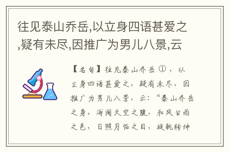  往见泰山乔岳,以立身四语甚爱之,疑有未尽,因推广为男儿八景,云:“泰山乔岳之身,海阔天空之腹,和风甘雨之色,日照月临之目,旋乾转坤之手,磐石砥柱之足,临深履薄之心,玉洁冰清之骨。”此八景予甚愧之,当与