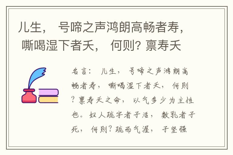  儿生， 号啼之声鸿朗高畅者寿， 嘶喝湿下者夭， 何则? 禀寿夭之命， 以气多少为主性也。妇人疏字者子活， 数乳者子死， 何则? 疏而气渥， 子坚强； 数而气薄， 子软弱， 怀子而前已产子死， 则谓所怀
