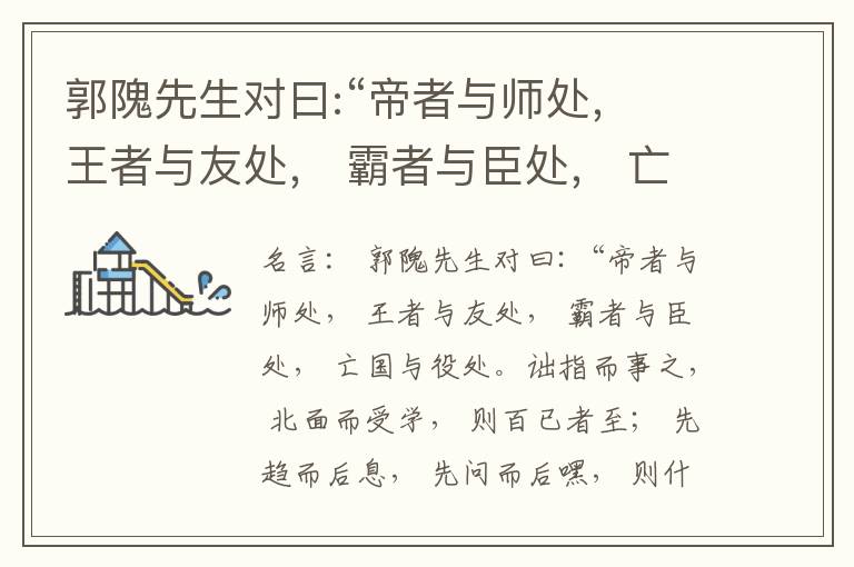  郭隗先生对曰:“帝者与师处， 王者与友处， 霸者与臣处， 亡国与役处。诎指而事之， 北面而受学， 则百已者至； 先趋而后息， 先问而后嘿， 则什己者至； 人趋己趋， 则若己者至； 冯几据仗， 眄视指使