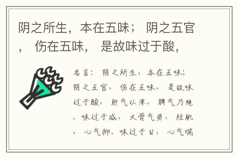  阴之所生，本在五味； 阴之五官， 伤在五味， 是故味过于酸， 肝气以津， 脾气乃绝。味过于咸， 大骨气劳， 短肌， 心气抑。味过于甘， 心气喘满， 色黑， 肾气不衡。味过于苦， 脾气不濡， 胃气乃厚。