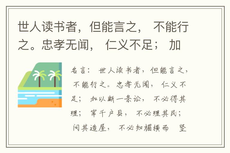  世人读书者，但能言之， 不能行之。忠孝无闻， 仁义不足； 加以断一条讼， 不必得其理； 宰千户县， 不必理其民； 问其造屋， 不必知楣横而棁竖也； 问其为田， 不必知稷早而黍迟也。吟啸谈谑， 讽咏辞赋