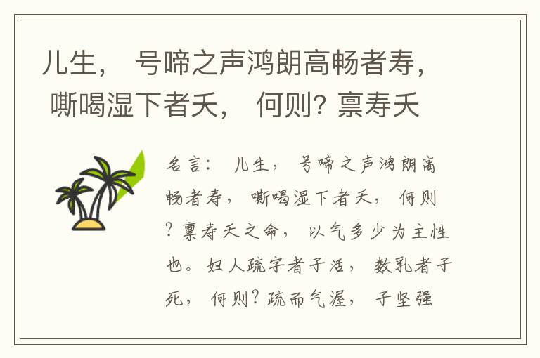  儿生， 号啼之声鸿朗高畅者寿， 嘶喝湿下者夭， 何则? 禀寿夭之命， 以气多少为主性也。妇人疏字者子活， 数乳者子死， 何则? 疏而气渥， 子坚强； 数而气薄， 子软弱， 怀子而前已产子死， 则谓所怀