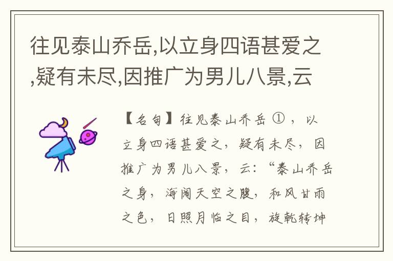  往见泰山乔岳,以立身四语甚爱之,疑有未尽,因推广为男儿八景,云:“泰山乔岳之身,海阔天空之腹,和风甘雨之色,日照月临之目,旋乾转坤之手,磐石砥柱之足,临深履薄之心,玉洁冰清之骨。”此八景予甚愧之,当与