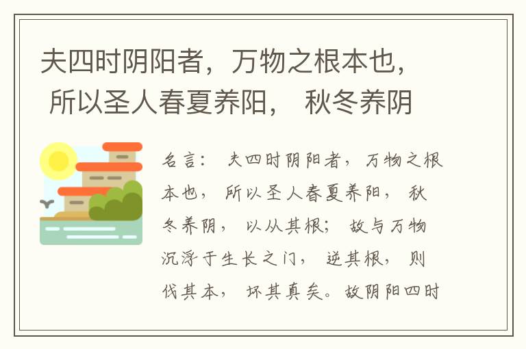  夫四时阴阳者，万物之根本也， 所以圣人春夏养阳， 秋冬养阴， 以从其根； 故与万物沉浮于生长之门， 逆其根， 则伐其本， 坏其真矣。故阴阳四时者， 万物之终始也， 死生之本也， 逆之则灾害生， 从之则