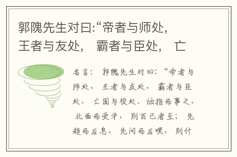  郭隗先生对曰:“帝者与师处， 王者与友处， 霸者与臣处， 亡国与役处。诎指而事之， 北面而受学， 则百已者至； 先趋而后息， 先问而后嘿， 则什己者至； 人趋己趋， 则若己者至； 冯几据仗， 眄视指使