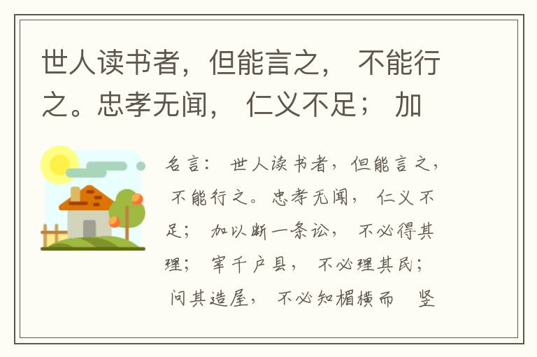  世人读书者，但能言之， 不能行之。忠孝无闻， 仁义不足； 加以断一条讼， 不必得其理； 宰千户县， 不必理其民； 问其造屋， 不必知楣横而棁竖也； 问其为田， 不必知稷早而黍迟也。吟啸谈谑， 讽咏辞赋