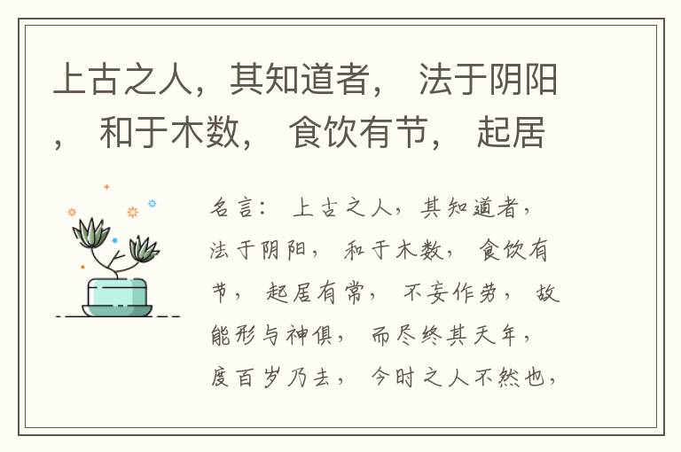  上古之人，其知道者， 法于阴阳， 和于木数， 食饮有节， 起居有常， 不妄作劳， 故能形与神俱， 而尽终其天年， 度百岁乃去， 今时之人不然也， 以酒为浆， 以妄为常， 醉以入房， 以欲竭其精， 以耗