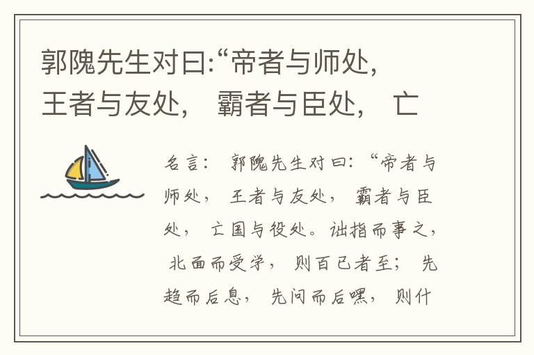  郭隗先生对曰:“帝者与师处， 王者与友处， 霸者与臣处， 亡国与役处。诎指而事之， 北面而受学， 则百已者至； 先趋而后息， 先问而后嘿， 则什己者至； 人趋己趋， 则若己者至； 冯几据仗， 眄视指使