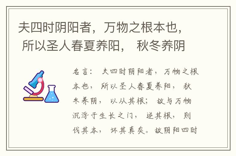 夫四时阴阳者，万物之根本也， 所以圣人春夏养阳， 秋冬养阴， 以从其根； 故与万物沉浮于生长之门， 逆其根， 则伐其本， 坏其真矣。故阴阳四时者， 万物之终始也， 死生之本也， 逆之则灾害生， 从之则